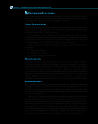 Clasificación de los costos
Los costos se asocian con todo tipo de organización: comercial, pública, de servicios,
mayorista e industrial. Así, se considerarán los costos característicos de una variedad
de organizaciones: manufacturera, comercial y de servicios.
Costos de manufactura
Una firma dedicada a la manufactura suele ser más compleja que otras organizacio-
nes. La razón es la gran variedad de sus actividades, que involucran, además de la
producción, el mercadeo y la administración.
La manufactura se refiere a la conversión de las materias primas en productos
terminados a través de los esfuerzos de los trabajadores de la fábrica y del uso de los
equipos de producción. En contraste, la comercialización es el mercadeo de productos
terminados, adquiridos de un fabricante o de otra comercializadora.
El costo de fabricar un producto o prestar un servicio se compone de tres elemen-
tos básicos:
1.	 Materiales directos.
2.	 Mano de obra directa.
3.	 Costos indirectos de fabricación.
Materiales directos
Una amplia variedad de materiales pueden ser necesarios para elaborar un producto
o prestar un servicio. Aquellos materiales que forman parte integral del producto o
servicio y que pueden identificarse de manera adecuada en el mismo, por ejemplo,
la madera usada en la elaboración de una mesa, se denominan materiales directos
o materias primas. Algunos ítems de materiales pueden formar parte del producto
final, pero sólo se pueden identificar en el producto incurriendo en altos costos ; por
ejemplo, el pegante usado para encuadernar un libro. Estos ítems son llamados mate-
riales indirectos, y serán incluidos como parte de los costos indirectos de fabricación.
Mano de obra directa
Esta expresión se reserva para aquellos costos laborales que pueden ser físicamente
asignados a la producción de bienes y servicios y pueden ser seguidos sin costos o di-
ficultades adicionales. Los carpinteros que elaboran la mesa, las costureras que cosen
las telas en las camiserías, los operadores de equipos de rayos X, son ejemplos claros
de mano de obra directa.
Los costos de trabajo humano que no pueden rastrearse físicamente en la fabri-
cación del producto, o que de hacerlo traerían costos adicionales o inconvenientes
prácticos, son denominados mano de obra indirecta y tratados como parte de los cos-
tos indirectos de producción. La mano de obra indirecta incluye: los costos de salarios
de aseadores, supervisores, bodegueros, ingenieros y personal de vigilancia. Aunque
la labor de estos trabajadores es esencial para la producción o prestación del servicio,
serían sus costos imprácticos o imposibles de asignar a las unidades específicas de
producto o servicio; por esta razón, son tratados como mano de obra indirecta.
14 	Capítulo 2   Fundamentos y conceptos básicos de la contabilidad de costos
 