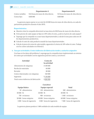 368 Capítulo 12    Costeo ABC - Gestión ABM
	 Departamento A	 Departamento B
Costos variables	 $16/horas de mano de obra directa	 $4/horas de mano de obra directa
Costos fijos	 $200 000	 $200 000
La gerencia espera operar en un nivel de 20 000 horas de mano de obra directa, en cada de-
partamento productivo durante el año 201X.
Requerimientos:
a.	 Muestre cómo la compañía determinó su tasa única de $20/horas de mano de obra directa.
b.	 Si los precios de cada equipo se fijan en 10% sobre el costo, ¿cuál es el precio de cada equipo?
c.	 Suponga que la compañía va a usar tasas departamentales y calcule la tasa para cada uno de
los departamentos productivos.
d.	 Calcule el costo de cada producto usando las tasas departamentales.
e.	 Calcule el precio de venta de cada modelo, siguiendo el criterio de 10% sobre el costo. Trabaje
con los costos calculados en el literal d.
4.	 Tasa por actividades. Costos indirectos de fabricación totales y unitarios asignados 	
Con base en los datos del problema 3, suponga que la compañía tiene implementado un sistema
de costeo por actividades con los siguientes pools de costos y cost drivers:
Actividad	 Costos de
	 la actividad
Alistamiento de máquinas	 $ 100 000
Recibo de materiales	 60 000
Revisión	 80 000
Costos relacionados con máquinas	 420 000
Ingeniería	 $ 140 000
Total costos indirectos de fabricación	 $ 800 000
	 Cost driver
	 Equipo básico	 Equipo especial	 Total
	 50 	 alistamientos	 150 	 alistamientos	 200 	 alistamientos
	 30 000 	 lb	 50 000 	 lb	 80 000 	 lb
	 700 	 revisiones	 900 	 revisiones	 1 600 	 revisiones
	 20 000 	 horas-máquina	 40 000 	 horas-máquina	 60 000 	 horas-máquina
	 3 000 	 horas de ingeniería	 4 000 	 horas de ingeniería	 7 000 	 horas de ingeniería
La gerencia planea producir 1 000 unidades de cada modelo de equipo.
 