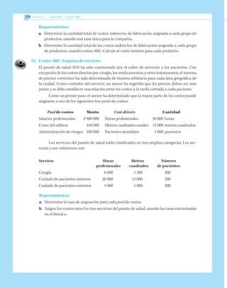 376 Capítulo 12    Costeo ABC - Gestión ABM
Requerimientos:
a.	 Determine la cantidad total de costos indirectos de fabricación asignada a cada grupo de
productos, usando una tasa única para la compañía.
b.	 Determine la cantidad total de los costos indirectos de fabricación asignada a cada grupo
de productos, usando costeo ABC. Calcule el costo unitario para cada producto.
12.	 Costeo ABC. Empresa de servicios
El puesto de salud SOS ha sido cuestionado por el cobro de servicios a los pacientes. Con
excepción de los costos directos por cirugía, los medicamentos y otros tratamientos, el sistema
de precios corrientes ha sido determinado de manera arbitraria para cada área geográfica de
la ciudad. Como contralor del servicio, un asesor ha sugerido que los precios deben ser más
justos y se debe establecer una relación entre los costos y la tarifa cobrada a cada paciente.
Como un primer paso, el asesor ha determinado que la mayor parte de los costos puede
asignarse a uno de los siguientes tres pools de costos:
Pool de costos	 Monto	 Cost drivers	 Cantidad
Salarios profesionales	 $ 900 000	 Horas profesionales	 30 000 	horas
Costo del edificio	 450 000	 Metros cuadrados usados	 15 000 	metros cuadrados
Administración de riesgos	 320 000	 Pacientes atendidos	 1 000 	pacientes
Los servicios del puesto de salud están clasificados en tres amplias categorías. Los ser-
vicios y sus volúmenes son:
Servicio	 Horas 	 Metros	 Número
	 profesionales	 cuadrados	 de pacientes
Cirugía	 6 000	 1 200	 200
Cuidado de pacientes internos	 20 000	 12 000	 500
Cuidado de pacientes externos	 4 000	 1 800	 300
Requerimientos:
a.	 Determine la tasa de asignación para cada pool de costos.
b.	 Asigne los costos entre los tres servicios del puesto de salud, usando las tasas encontradas
en el literal a.
 