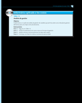 Informática aplicada a los costos • Taller 12 377
Taller 12
Análisis de gestión
Objetivo
Implementar un cuadro de análisis de gestión de variables que permita sobre unos indicadores generar
elementos para una mejor toma de decisiones.
Instrucciones
Paso 1:	 Haga clic en Taller 12.
Paso 2:	 Analice los elementos de costos vistos en formato de gestión.
Paso 3:	 Analice vertical y horizontalmente los datos del cuadro.
Paso 4:	 Concluya, con base los índices, las áreas de oportunidad.
Informática aplicada a los costos
 