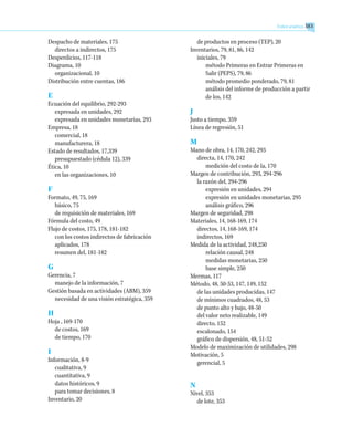 Despacho de materiales, 175
directos a indirectos, 175
Desperdicios, 117-118
Diagrama, 10
organizacional, 10
Distribución entre cuentas, 186
E
Ecuación del equilibrio, 292-293
expresada en unidades, 292
expresada en unidades monetarias, 293
Empresa, 18
comercial, 18
manufacturera, 18
Estado de resultados, 17,339
presupuestado (cédula 12), 339
Ética, 10
en las organizaciones, 10
F
Formato, 49, 75, 169
básico, 75
de requisición de materiales, 169
Fórmula del costo, 49
Flujo de costos, 175, 178, 181-182
con los costos indirectos de fabricación
aplicados, 178
resumen del, 181-182
G
Gerencia, 7
manejo de la información, 7
Gestión basada en actividades (ABM), 359
necesidad de una visión estratégica, 359
H
Hoja , 169-170
de costos, 169
de tiempo, 170
I
Información, 8-9
cualitativa, 9
cuantitativa, 9
datos históricos, 9
para tomar decisiones, 8
Inventario, 20
de productos en proceso (TEP), 20
Inventarios, 79, 81, 86, 142
iniciales, 79
método Primeras en Entrar Primeras en
Salir (PEPS), 79, 86
método promedio ponderado, 79, 81
análisis del informe de producción a partir
de los, 142
J
Justo a tiempo, 359
Línea de regresión, 51
M
Mano de obra, 14, 170, 242, 293
directa, 14, 170, 242
medición del costo de la, 170
Margen de contribución, 293, 294-296
la razón del, 294-296
expresión en unidades, 294
expresión en unidades monetarias, 295
análisis gráfico, 296
Margen de seguridad, 298
Materiales, 14, 168-169, 174
directos, 14, 168-169, 174
indirectos, 169
Medida de la actividad, 248,250
relación causal, 248
medidas monetarias, 250
base simple, 250
Mermas, 117
Método, 48, 50-53, 147, 149, 152
de las unidades producidas, 147
de mínimos cuadrados, 48, 53
de punto alto y bajo, 48-50
del valor neto realizable, 149
directo, 152
escalonado, 154
gráfico de dispersión, 48, 51-52
Modelo de maximización de utilidades, 298
Motivación, 5
gerencial, 5
N
Nivel, 353
de lote, 353
Índice analítico 383
 