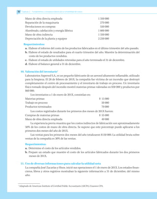Mano de obra directa empleada		 1 350 000
Reparación de la maquinaria		 270 000
Devoluciones en compras		 550 000
Alumbrado, calefacción y energía fábrica		 1 800 000
Mano de obra indirecta		 1 350 000
Depreciación de la planta y equipos		 2 250 000
Requerimientos:
a.	 Elabore el informe del costo de los productos fabricados en el último trimestre del año pasado.
b.	 Elabore el estado de resultados para el cuarto trimestre del año. Muestre la determinación del
costo de los productos vendidos.
c.	 Elabore el estado de utilidades retenidas para el año terminado el 31 de diciembre.
d.	Elabore el balance general a 31 de diciembre.
10.	Valoración del inventario1
	 Laboratorios Aspersol S.A., es un pequeño fabricante de un aerosol altamente inflamable, utilizado
para la limpieza. El 28 de febrero de 201X, la compañía fue víctima de un incendio que destruyó
completamente el centro de procesamiento y el inventario de trabajo en proceso. Un inventario
físico tomado después del incendio mostró materias primas valoradas en $30 000 y productos por
$60 000.
Los inventarios a 1 de enero de 201X, consistían en:
Materias primas	 $	15 000
Trabajo en proceso		 50 000
Productos terminados		 70 000
Los costos registrados durante los primeros dos meses de 201X fueron:
Compras de materias primas	 $
	 55 000
Mano de obra directa empleada		 40 000
La experiencia previa muestra que los costos indirectos de fabricación son aproximadamente
50% de los costos de mano de obra directa. Se supone que este porcentaje puede aplicarse a los
primeros dos meses del año de 201X.
Las ventas para los primeros dos meses del año totalizaron $150 000. La utilidad bruta sobre
ventas de la compañía es 30% de las ventas.
Requerimientos:
a.	 Determine el costo de los artículos vendidos.
b.	 Prepare un estado que muestre el costo de los artículos fabricados durante los dos primeros
meses de 201X.
11.	Uso de diversas informaciones para calcular la utilidad neta
La compañía José Zacarías y Hnos. inició sus operaciones el 1 de enero de 201X. Los estados finan-
cieros, libros y otros registros mostraban la siguiente información a 31 de diciembre, del mismo
año:
1
Adaptado de American Institute of Certified Public Accountants (AICPA). Examen CPA.
36 	 Capítulo 2   Fundamentos y conceptos básicos de la contabilidad de costos
 