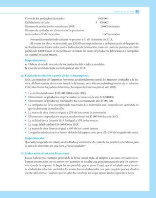Costo de los productos fabricados	 3 000 000
Utilidad neta del año	 $	 400 000
Número de productos terminados en 201X		 20 000 unidades
Número de unidades en el inventario de productos
terminados a 31 de diciembre		 1 500 unidades
No existía inventario de trabajos en proceso a 31 de diciembre de 201X.
Al revisar los libros se descubrió que $20 000 correspondientes a la depreciación del equipo de
ventas fueron incluidos en los costos indirectos de fabricación, como un costo de producción. Esta
partida de $20 000 sólo se encuentra en el estado del costo de productos fabricados. La compañía
no incurrió en otros errores.
Requerimientos:
a.	 Elabore el estado de costo de los productos fabricados y vendidos.
b.	 Calcule la utilidad neta correcta para el año 201X.
12.	Estado de resultados a partir de datos incompletos
Sally, la contadora de Empresas Foremost, accidentalmente arrojó los registros contables a la ba-
sura. Al darse cuenta de su error buscó en la basura, pero sólo encontró fragmentos de su informe.
Con estos trozos ha podido determinar los siguientes hechos para el año 201X:
•	 Las ventas totalizaron $100 000 000 durante 201X.
•	 El inventario de productos en proceso fue a comienzo de año $12 000 000.
•	 El inventario de productos terminados fue a comienzo de año $6 000 000.
•	 La compañía no lleva inventarios de materiales. Los materiales son comprados en la medida en
que lo demanda la producción.
•	 La mano de obra directa es igual a 25% de los costos de conversión.
•	 El inventario de productos en proceso disminuyó en $2 000 000 durante 201X.
•	 La utilidad bruta durante 201X fue igual a 55% de las ventas.
•	 La carga fabril totalizó $24 000 000 en 201X.
•	 La mano de obra directa es igual a 40% de los costos primos.
•	 Los gastos administrativos fueron el doble del ingreso neto, pero sólo 25% de los gastos de venta.
Requerimiento:
Que Sally tenga listo un estado de resultados y un informe de costo de los productos vendidos para
la junta de directores en una hora. ¿Puede ayudarle?
13.	Elaboración de estados financieros
Lucas Ballesteros, contralor general de la firma Luball Ltda., al dirigirse a su casa, revisaba los in-
formes presentados por su asesor y en su rostro se notaba una gran preocupación por los bajos re-
sultados de la empresa. Al llegar fue sorprendido por su perro Cuqui, que al saludarlo emocionado
le arrebató los informes contables, los cuales fueron destrozados casi por completo por los afilados
dientes del animal. Lo único que se salvó fue una hoja en la que aparecían los siguientes datos:
Clasificación de los costos 37
 