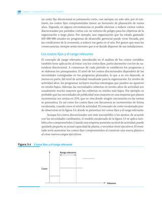 46 	 Capítulo 3  Comportamiento del costo • Modelos
un costo fijo discrecional es justamente corto, casi siempre un solo año; por el con-
trario, los costos fijos comprometidos tienen un horizonte de planeación de varios
años. Segunda, en alguna circunstancias es posible eliminar o reducir ciertos costos
discrecionales por períodos cortos con un mínimo de peligro para los objetivos de la
organización a largo plazo. Por ejemplo, una organización que ha estado gastando
$20 000 000 anuales en programas de desarrollo gerencial puede verse forzada, por
las condiciones de la economía, a reducir ese gasto en el año. Por graves que sean las
consecuencias, siempre serán menores que si se decide disponer de sus instalaciones.
Los costos fijos y el rango relevante
El concepto de rango relevante, introducido en el análisis de los costos variables,
también tiene aplicación al tratar con los costos fijos, particularmente con los de na-
turaleza discrecional. A comienzos de cada período se establecen los programas y
se elaboran los presupuestos. El nivel de los costos discrecionales dependerá de las
necesidades consignadas en los programas planeados, lo que a su vez depende, al
menos en parte, del nivel de actividad visualizado para la organización. En niveles de
actividad altos, los programas incluyen muchas estrategias que pueden no aparecer
en niveles bajos. Además, las necesidades cubiertas en niveles altos de actividad son
usualmente mucho mayores que las cubiertas en niveles más bajos. Por ejemplo, es
probable que las necesidades de publicidad sean mayores en una empresa que planea
incrementar sus ventas en 25%, que en otra donde ningún crecimiento en las ventas
se pronostica. Es así como los costos fijos con frecuencia se incrementan de forma
escalonada, cuando crece el nivel de actividad. El concepto de costo escalonado pue-
de observarse en la figura 3.4, donde se presentan los costos fijos y el rango relevante.
Aunque los costos discrecionales son más susceptibles a los ajustes, de acuerdo
con las necesidades cambiantes, el modelo escalonado de la figura 3.4 se aplica tam-
bién a los comprometidos. Cuando una empresa aumenta su nivel de actividad, puede
quedarle pequeña su actual capacidad de planta, o necesitar otros ejecutivos. El resul-
tado sería aumentar los costos fijos comprometidos al construir una nueva planta o
al crear nuevos cargos ejecutivos.
Figura 3.4   Costos fijos y el rango relevante
Volumen
Rango relevante
Costo
 