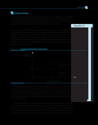 Costos mixtos 47
Costos mixtos
Un costo mixto contiene elementos variables y fijos. Los costos mixtos son también
conocidos como costos semivariables. En ciertos niveles de actividad, los costos mix-
tos pueden mostrar las mismas características de un costo fijo; en otros niveles de
actividad, pueden desplegar las características de un costo variable.
Para continuar con el ejemplo de Juguetes Mecánicos, se supone que la compañía al-
quila una parte considerable de los equipos usados en sus operaciones. Este contrato
establece un pago mensual de $830 000 más $2 por cada hora de operación de las má-
quinas durante el mes. Si durante un mes particular las máquinas acumulan un total
de 125 000 horas, entonces el costo de su alquiler será de $1 080 000, conformado por
$830 000 de costos fijos más $250 000 de costos variables. En la figura 3.5 se presenta
un ejemplo de costo mixto.
Figura 3.5   Comportamiento de un costo mixto
Costo
(miles de $)
Horas - máquina (miles)
50 100 125 150


1 080
930
830
Elemento variable
del costo
Elemento fijo
del costo
Aunque el equipo alquilado no se use una sola hora en el mes, la compañía ten-
drá que pagar un mínimo de $830 000. Por esto, la línea de los costos en la figura 3.5
interseca el eje vertical de los costos en $830 000. Por cada hora que las máquinas sean
usadas, el costo total del arrendamiento financiero aumentará en $2. Por tanto, la
línea del costo total asciende cuando los elementos del costo variable son agregados
a los elementos fijos.
La porción fija de un costo mixto representa el básico, el cargo mínimo para tener
un servicio y la disponibilidad inmediata para su uso. La porción variable representa
el cargo por el consumo real del servicio. Como puede esperarse, el elemento variable
varía en proporción a la cantidad de los servicios que se consumen. Ejemplos de cos-
tos mixtos incluyen la electricidad, las reparaciones, los teléfonos y el mantenimiento.
Ejemplo 3.3
 