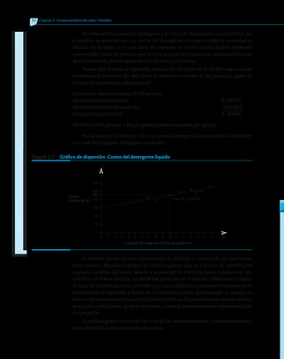 52 	 Capítulo 3  Comportamiento del costo • Modelos
Al observar los costos del detergente y al tratar de determinar sus elementos fijo
y variable, se procedió así: los costos del detergente en varios niveles de actividad se
señalan en la figura 3.7 y una línea de regresión se ajustó a estos puntos mediante
una revisión visual. Se observa que la línea se trazó de manera que aproximadamente
igual número de puntos aparecen por encima y por debajo.
Puesto que la línea de regresión corta el eje del costo en $150 000, esa cantidad
representa el elemento fijo del costo. El elemento variable es $8 para cada galón de
detergente consumido, calculado así:
Costo total observado para 10 000 galones
de detergente consumidos	 $ 230 000
Menos el elemento de costo fijo	 (150 000)
Elemento variable total	 $	 80 000
$80 000/10 000 galones = $8 por galón (elemento variable por galón).
Por lo anterior, la fórmula del costo para el detergente líquido sería $150 000 por
mes más $8 por galón de líquido consumido.
Figura 3.7   Gráfico de dispersión. Costos del detergente líquido
0 1 2 3 4 5 6 7 8 9 10 11 12 13 14 15 16
300
250
200
150
100
50
230
Costo
(miles de $)
Líquido detergente (miles de galones)
Y
X
Línea de regresión
• •
•
• • • •
•
El método puede ser una herramienta de utilidad en manos de un experimen-
tado analista. Muchos analistas de costos sugieren que es el punto de partida para
cualquier análisis del costo, debido a la utilidad de tener los datos visualmente dis-
ponibles, de forma sencilla. Su debilidad principal es la falta de objetividad al trazar
la línea de tendencia; no es probable que dos individuos construyan exactamente la
misma línea de regresión a través de los mismos puntos. Sin embargo, el margen de
error es en general menor para propósitos prácticos. El procedimiento puede aplicar-
se a costos individuales, grupos de costos, costos departamentales y costos para toda
la compañía.
El análisis gráfico es una de las más útiles, aunque sencillas, herramientas analí-
ticas disponibles para el analista de costos.
 