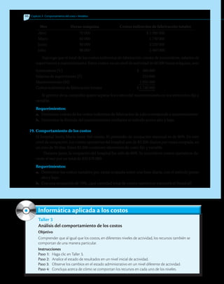 66 	 Capítulo 3  Comportamiento del costo • Modelos
	 Mes	 Horas-máquina	 Costos indirectos de fabricación totales
Abril	 70 000	 $ 1 980 000
Mayo	 60 000	 1 740 000
Junio	 80 000	 2 220 000
Julio	 90 000	 2 460 000
Suponga que el total de los costos indirectos de fabricación consta de suministros, salarios de
supervisores y mantenimiento. Estos costos, en un nivel de actividad de 60 000 horas máquina, son:
Suministros (V)	 $ 480 000
Salarios de supervisores (F)	 210 000
Mantenimiento (M)	 1 050 000
Costos indirectos de fabricación totales	 $ 1 740 000
El gerente de la compañía quiere separar los costos del mantenimiento en sus elementos fijo y
variable.
Requerimientos:
a.	 Determine cuánto de los costos indirectos de fabricación de julio corresponde a mantenimiento.
b.	 Determine la fórmula del mantenimiento mediante el método punto alto y bajo.
19.	Comportamiento de los costos
El hospital Santa María tiene 450 camas. El promedio de ocupación mensual es de 80%. En este
nivel de ocupación, los costos operativos del hospital son de $3 200 diarios por cama ocupada, en
un mes de 30 días. Estos $3 200 contienen elementos de costo fijo y variable.
Durante junio, la ocupación del hospital fue sólo de 60%. Se incurrió en costos operativos du-
rante el mes por un total de $32 670 000.
Requerimientos:
a.	 Determine los costos variables por cama ocupada sobre una base diaria, con el método punto
alto y bajo.
b.	 Con una ocupación de 70%, ¿qué cantidad total de costos operativos esperaría el hospital?
Taller 3
Análisis del comportamiento de los costos
Objetivo
Comprender que al igual que los costos, en diferentes niveles de actividad, los recursos también se
comportan de una manera particular.
Instrucciones
Paso 1:	 Haga clic en Taller 3.
Paso 2:	 Analice el estado de resultados en un nivel inicial de actividad.
Paso 3:	 Observe los cambios en el estado administrativo en un nivel diferente de actividad.
Paso 4:	 Concluya acerca de cómo se comportan los recursos en cada uno de los niveles.
Informática aplicada a los costos
 
