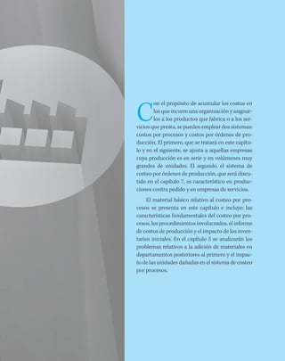 C
on el propósito de acumular los costos en
los que incurre una organización y asignar-
los a los productos que fabrica o a los ser-
vicios que presta, se pueden emplear dos sistemas:
costos por procesos y costos por órdenes de pro-
ducción. El primero, que se tratará en este capítu-
lo y en el siguiente, se ajusta a aquellas empresas
cuya producción es en serie y en volúmenes muy
grandes de unidades. El segundo, el sistema de
costeo por órdenes de producción, que será discu-
tido en el capítulo 7, es característico en produc-
ciones contra pedido y en empresas de servicios.
El material básico relativo al costeo por pro-
cesos se presenta en este capítulo e incluye: las
características fundamentales del costeo por pro-
cesos, los procedimientos involucrados, el informe
de costos de producción y el impacto de los inven-
tarios iniciales. En el capítulo 5 se analizarán los
problemas relativos a la adición de materiales en
departamentos posteriores al primero y el impac-
to de las unidades dañadas en el sistema de costeo
por procesos.
 