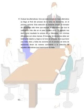  Evaluar las alternativas: Una vez seleccionada la mejor alternativa
se llega al final del proceso de la toma de decisiones, en el
proceso racional. Esta selección es bastante simple. El tomador
de decisiones sálo tiene que escoger la alternativa que tuvo la
calificación más alta en el paso número cinco. El ejemplo nos
daría como resultado la compra de un Mercedes, con mínimas
diferencias con otras marcas. El tomador de decisiones debe ser
totalmente objetivo y lógico a la hora de tomarlas, tiene que tener
una meta clara y todas las acciones en el proceso de toma de
decisiones llevan de manera consistente a la selección de
aquellas alternativas que maximizarán la meta.
12 |
 