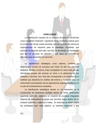 CONCLUSION
La planificación requiere de un proceso de toma de decisiones
cuyos resultados implicarán regulación de las acciones a aplicar para
la consecución de las metas previstas, esto es, qué tipo de estructura
organizacional se requerirá para la estrategia concebida, qué
personal se asignará para ello, qué tipo de tecnología se necesitará,
qué tipo de recursos se utilizarán y qué clase de controles se
aplicarán para desarrollar los servicios.
La planificación estratégica como sistema, contiene un
determinado número de procesos que hacen de ella una actividad
dinámica, flexible y continua. Esta complejidad no viene dada por las
dificultades propias del proceso en torno a la aplicación de sus
métodos y técnicas, sino más bien corresponde a la dinámica de la
realidad que desborda los análisis del entorno y hacen de esta, un
instrumento racionalizador de las aspiraciones organizacionales en un
mundo de incertidumbres constantes.
La planificación estratégica asume un rol importante en la
construcción de escenarios factibles dentro de cierta certidumbre
esperada, para ello, establece un conjunto de procesos integrados
capaces de sistematizar acciones que permitan lograr dentro de un
contexto específico, objetivos y metas. En esta fase se deben definir
las estrategias para cada objetivo, su estándar esperado, y sus
13 |
 