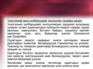 Үнэлгээний арга хэлбэрүүдийг хослуулах талаарх санал:
Үнэлгээний хэлбэрүүдийг хослуулахдаа тодорхой хугацаанд
/улирал тутам/ суралцагсдын эзэмшсэн мэдлэг чадвар, идэвх
оролцоо, хариуцлага, бүтээлч байдал, хандлага зэргийг
харгалзан үзэж цогц байдлаар үнэлэх боломжтой
юм.Тухайлбал:
Сурагчдын мэдлэг чадварыг үнэлж дүгнэхдээ жишиг
даалгаврыг оновчтой боловсруулах /түвшингээр нь үнэлэх/.
Түвшинд нь тохирсон даалгавар боловсруулж үнэлэх улмаар
ахицийг нь тооцох
Сурагчдын бүтээлч хандлагыг хөгжүүлэх үүднээс бүтээлийн
сан хийлгэх, мэтгэлцээний кейс боловсруулах, төсөлт ажил
хийлгэх байдлаар үнэлэх
Хичээлийн явцыг үнэлэх чиглэлээр сурагчдын идэвх
оролцоо, цаг ашиглалтыг харгалзан үзэж үнэлгээ өгөх
 