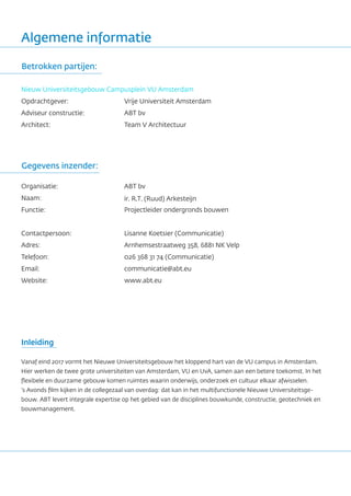 Algemene informatie
Nieuw Universiteitsgebouw Campusplein VU Amsterdam
Opdrachtgever:
Adviseur constructie:
Architect:
Vrije Universiteit Amsterdam
ABT bv
Team V Architectuur
Gegevens inzender:
Betrokken partijen:
Organisatie:
Naam:
Functie:
Contactpersoon:
Adres:
Telefoon:
Email:
Website:
ABT bv
ir. R.T. (Ruud) Arkesteijn
Projectleider ondergronds bouwen
Lisanne Koetsier (Communicatie)
Arnhemsestraatweg 358, 6881 NK Velp
026 368 31 74 (Communicatie)
communicatie@abt.eu
www.abt.eu
Inleiding
Vanaf eind 2017 vormt het Nieuwe Universiteitsgebouw het kloppend hart van de VU campus in Amsterdam.
Hier werken de twee grote universiteiten van Amsterdam, VU en UvA, samen aan een betere toekomst. In het
flexibele en duurzame gebouw komen ruimtes waarin onderwijs, onderzoek en cultuur elkaar afwisselen.
‘s Avonds film kijken in de collegezaal van overdag: dat kan in het multifunctionele Nieuwe Universiteitsge-
bouw. ABT levert integrale expertise op het gebied van de disciplines bouwkunde, constructie, geotechniek en
bouwmanagement.
 