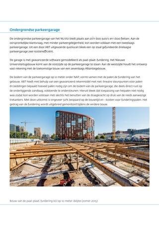 Ondergrondse parkeergarage
De ondergrondse parkeergarage van het NU.VU biedt plaats aan zo’n 600 auto’s en 1.600 fietsen. Aan de
oorspronkelijke klantvraag, met minder parkeergelegenheid, kon worden voldaan met een tweelaags
parkeergarage. Uit een door ABT uitgevoerde quickscan bleek een op staal gefundeerde drielaagse
parkeergarage zeer kostenefficiënt.
De garage is met geavanceerde software gemodelleerd als paal-plaat-fundering. Het Nieuwe
Universiteitsgebouw komt aan de oostzijde op de parkeergarage te staan. Aan de westzijde houdt het ontwerp
vast rekening met de toekomstige bouw van een zevenlaags Alliantiegebouw.
De bodem van de parkeergarage op 12 meter onder NAP, vormt samen met de palen de fundering van het
gebouw. ABT heeft met behulp van een geavanceerd rekenmodel met niet-lineaire steunpunten voor palen
én beddingen bepaald hoeveel palen nodig zijn om de bodem van de parkeergarage, die deels direct rust op
de onderliggende zandlaag, voldoende te ondersteunen. Hieruit bleek dat toepassing van heipalen niet nodig
was zodat kon worden volstaan met slechts het benutten van de draagkracht op druk van de reeds aanwezige
trekankers. Met deze uitkomst is ongeveer 50% bespaard op de bouwtijd en –kosten voor funderingspalen. Het
gedrag van de fundering wordt uitgebreid gemonitord tijdens de verdere bouw.
Bouw van de paal-plaat-fundering VU op 10 meter diepte (zomer 2015)
 
