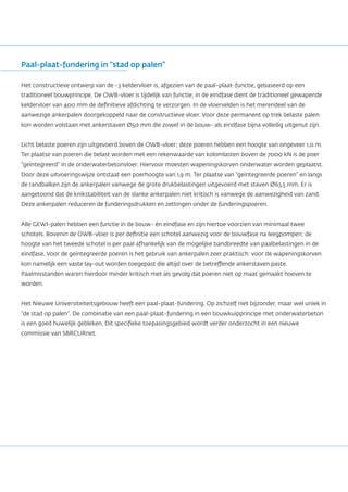 Paal-plaat-fundering in “stad op palen”
Het constructieve ontwerp van de -3 keldervloer is, afgezien van de paal-plaat-functie, gebaseerd op een
traditioneel bouwprincipe. De OWB-vloer is tijdelijk van functie; in de eindfase dient de traditioneel gewapende
keldervloer van 400 mm de definitieve afdichting te verzorgen. In de vloervelden is het merendeel van de
aanwezige ankerpalen doorgekoppeld naar de constructieve vloer. Voor deze permanent op trek belaste palen
kon worden volstaan met ankerstaven Ø50 mm die zowel in de bouw- als eindfase bijna volledig uitgenut zijn.
Licht belaste poeren zijn uitgevoerd boven de OWB-vloer; deze poeren hebben een hoogte van ongeveer 1,0 m.
Ter plaatse van poeren die belast worden met een rekenwaarde van kolomlasten boven de 7000 kN is de poer
“geïntegreerd” in de onderwaterbetonvloer. Hiervoor moesten wapeningskorven onderwater worden geplaatst.
Door deze uitvoeringswijze ontstaat een poerhoogte van 1,9 m. Ter plaatse van “geïntegreerde poeren” en langs
de randbalken zijn de ankerpalen vanwege de grote drukbelastingen uitgevoerd met staven Ø63,5 mm. Er is
aangetoond dat de knikstabiliteit van de slanke ankerpalen niet kritisch is vanwege de aanwezigheid van zand.
Deze ankerpalen reduceren de funderingsdrukken en zettingen onder de funderingspoeren.
Alle GEWI-palen hebben een functie in de bouw- én eindfase en zijn hiertoe voorzien van minimaal twee
schotels. Bovenin de OWB-vloer is per definitie een schotel aanwezig voor de bouwfase na leegpompen; de
hoogte van het tweede schotel is per paal afhankelijk van de mogelijke bandbreedte van paalbelastingen in de
eindfase. Voor de geïntegreerde poeren is het gebruik van ankerpalen zeer praktisch: voor de wapeningskorven
kon namelijk een vaste lay-out worden toegepast die altijd over de betreffende ankerstaven paste.
Paalmisstanden waren hierdoor minder kritisch met als gevolg dat poeren niet op maat gemaakt hoeven te
worden.
Het Nieuwe Universiteiteitsgebouw heeft een paal-plaat-fundering. Op zichzelf niet bijzonder, maar wel uniek in
“de stad op palen”. De combinatie van een paal-plaat-fundering in een bouwkuipprincipe met onderwaterbeton
is een goed huwelijk gebleken. Dit specifieke toepasingsgebied wordt verder onderzocht in een nieuwe
commissie van SBRCURnet.
 