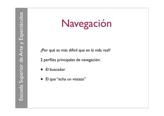 Escuela Superior de Arte y Espectáculos
                                                       Navegación

                                          ¿Por qué es más difícil que en la vida real?

                                          2 perﬁles principales de navegación:

                                          •   El buscador

                                          •   El que “echa un vistazo”
 