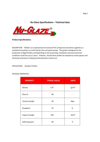 Page 1
Nu-Glaze Specifications – Technical data
Product Specifications:
DESCRIPTION: RX320 is an unplasticised UV resistant PVC compound and will be supplied as a
standard formulation as confirmed by infra-red spectroscopy. This grade is designed for the
production of Rigid Profiles and depending on the processing, installation and environmental
conditions could last up to 5 years. However, should these profiles be exposed to certain gasses and
chemicals premature cracking and discoloration could occur.
APPLICATION: Outdoor Profiles
PHYSICAL PROPERTIES
PROPERTY TYPICAL VALUE UNITS
Density 1.47 g/cm³
Shore D 84 -
Tensile strength 40 Mpa
Elongation 25 %
Impact strength 220 KJ/m²
Softening point 84 °C
 