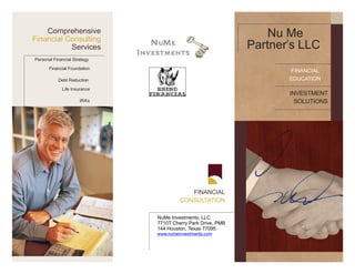 Comprehensive
Financial Consulting
                                                                 Nu Me
           Services                                          Partner’s LLC
Personal Financial Strategy

       Financial Foundation
                                                                    FINANCIAL
           Debt Reduction                                           EDUCATION
             Life Insurance
                                                                    INVESTMENT
                      IRA’s                                           SOLUTIONS




                                          FINANCIAL
                                       CONSULTATION

                              NuMe Investments, LLC
                              7710T Cherry Park Drive, PMB
                              144 Houston, Texas 77095
                              www.numeinvestments.com
 