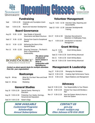 Fundraising                                       Volunteer Management
Sept      9:30-12:30      Corporate and Foundation Grant-      Aug 25 9:30 - 12:30 Volunteer Data, Reporting and
                          seeking                                                  Accountability
Sept      9:30-12:30      Board and Volunteer Development
                                                               Sept 22 9:30 - 12:30 Volunteer Development&
                                                                                    Training
               Board Governance
Aug 20     9:30 - 12:30     New Models of Nonprofit
                            Governance and Board Structure    Oct 27   9:30-12:30     Volunteer Recruitment &
                                                                                      Retention in Challenging Times
Sept 17    9:30 - 12:30     Moving from Good to Exceptional
                            Boards                            Nov 4     9:30-12:30    Introduction to Volunteer
                                                                                      Management
Oct 15     9:30 - 12:30     Reframing the Work of the
                            Nonprofit Board
                                                                                Grant Writing
Nov 12     9:30 - 12:30     Ensuring Tomorrow - The Board’s        Aug 19 9:30 -         Grant Writing Basics
                            Role in Stewardship &                         12:30
                            Sustainability
                                                                   Sept 23 9:30-12:30 Grant Writing Advanced
                                     The above series
                                     of advanced                   Oct 21   9:30-12:30 Grant Writing Basics
                                     board classes is
                                                                   Nov 18 9:30-12:30 Grant Writing Advanced
                                     done in
                                     conjunction with
                                     BoardSource.
 Contact us about special deals for multiple attendees             Management & Leadership
 from the your organization!
                                                              Aug 27    9:30-12:30     Managing the Workplace
                     Bootcamps                                Sept 22 9:30-12:30       Creating High Performance Teams

Aug 26    All day         What Do I Do Now? New and Small     Oct 22    9:30-12:30     Board Relations and Management
                          Nonprofits
Sept 15 All day           Marketing
                                                                                    Advocacy
              General Studies                                 Sept 29 9:30-12:30     Your Responsibility to Your Mission

Aug 18 9:30-12:30      Special Events: Planning to            Oct 20   9:30-12:30    Choose Your Issue and Develop a
                       Execution                                                     Plan

Aug 20 9:30-12:30      Protecting Your Assets, Earnings,      Nov 17 9:30-12:30      How the System Works & How to
                       Personnel and Reputation                                      Work the System

Sept 24 9:30-12:30     Raiser’s Edge


              NOW AVAILABLE                                                   CONTACT US
            Customized Programs                                              gcn.org
                Scholarships                                            E-mail: nu@gcn.org
            Annual Subscriptions                                   Ellen Johnson 678-916-3020
 
