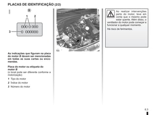 6.3
PLACAS DE IDENTIFICAÇÃO (2/2)
As indicações que figuram na placa
do motor B devem ser mencionadas
em todas as suas cartas ou enco-
mendas.
Placa do motor ou etiqueta do
motor B
(o local pode ser diferente conforme a
motorização)
1 Tipo do motor
2 Índice do motor
3 Número do motor
B
2
3
B
1
Ao realizar intervenções
perto do motor, leve em
conta que o mesmo pode
estar quente. Além disso, o
ventilador do motor pode começar a
funcionar a qualquer momento.
Há risco de ferimentos.
 