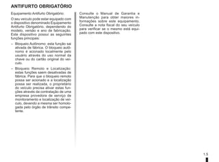 1.5
ANTIFURTO OBRIGATÓRIO
Consulte o Manual de Garantia e
Manutenção para obter maiores in-
formações sobre este equipamento.
Consulte a nota fiscal do seu veículo
para verificar se o mesmo está equi-
pado com este dispositivo.
Equipamento Antifurto Obrigatório:
O seu veículo pode estar equipado com
o dispositivo denominado Equipamento
Antifurto Obrigatório, dependendo do
modelo, versão e ano de fabricação.
Este dispositivo possui as seguintes
funções principais:
– Bloqueio Autônomo: esta função sai
ativada de fábrica. O bloqueio autô-
nomo é acionado localmente pelo
usuário através do uso normal da
chave ou do cartão original do veí-
culo.
– Bloqueio Remoto e Localização:
estas funções saem desativadas de
fábrica. Para que o bloqueio remoto
possa ser acionado e a localização
possa ser realizada, o proprietário
do veículo precisa ativar estas fun-
ções através da contratação de uma
empresa provedora de serviço de
monitoramento e localização de veí-
culo, devendo a mesma ser homolo-
gada pelo órgão de trânsito compe-
tente.
 
