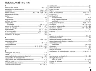 7.1
Índice alfabético (1/4)
A
abertura das portas..................................................... 1.3 – 1.4
acesso aos lugares traseiros.
............................................... 1.9
acessórios................................................................. 3.13, 5.18
alarme sonoro........................................... 1.3 – 1.4, 1.24, 1.31
alavanca de câmbio............................................................. 2.5
alerta
luminoso....................................................................... 1.23
antiarranque......................................................................... 1.6
antifurto (contator)................................................................ 1.5
antipoluição
conselhos.
.............................................................2.6 → 2.8
aparelhos de controle.............................................1.22 → 1.27
apoios de cabeça................................................................. 1.7
aquecimento.............................................................3.4 → 3.10
ar condicionado........................................................3.6 → 3.10
assentos infantis.
....................................................1.14 → 1.19
assistência de direção........................................................ 1.28
B
banco traseiro.
........................................................... 1.13, 3.14
bancos dianteiros
regulagem.............................................................. 1.8 – 1.9
bancos traseiros................................................................. 3.14
bateria............................................................ 4.10, 5.13 – 5.14
buzina................................................................................. 1.31
C
calibragem dos pneus.......................................................... 4.9
calota.................................................................................... 5.3
capacidade do tanque de combustível............................... 1.34
capacidades de óleo de motor.................................... 4.4 – 4.5
capacidades dos componentes mecânicos.
......................... 4.3
capô do motor...................................................................... 4.2
características dos motores................................................. 6.4
características técnicas..............................................6.2 → 6.4
catalisador............................................................................ 2.4
chave de calota.................................................................... 5.3
chave de roda.
...................................................................... 5.3
chaves.................................................................................. 1.2
cintos de segurança...............................................1.10 → 1.13
comandos................................................................ 1.20 – 1.21
combustível
abastecimento.............................................................. 1.35
dicas para economizar.
.........................................2.6 → 2.8
qualidade............................................................... 1.34, 6.4
computador de bordo.............................................1.25 → 1.27
condução.............................................................2.4, 2.6 → 2.8
conselhos antipoluição...............................................2.6 → 2.8
conselhos práticos.
..............................................2.6 → 2.8, 5.8
contator de partida............................................................... 2.2
crianças....................................................................... 1.4, 1.14
D
degelo de parabrisa.
...................................................... 3.5, 3.7
desembaçamento................................................................. 3.5
desembaçamento do para-brisa.
.......................................... 3.5
desembaçamento do vidro traseiro.................................... 1.33
desembaçamento
para-brisa.
.............................................................3.6 → 3.9
difusores...................................................................... 3.2 – 3.3
dimensões............................................................................ 6.7
direção assistida.
................................................................ 1.28
dispositivos de retenção para crianças..................1.14 → 1.19
E
economia de combustível.
..........................................2.6 → 2.8
elevação do veículo
troca de roda.
......................................................... 5.3 – 5.4
engate de reboque............................................................. 5.17
estepe.
.................................................................................. 5.2
 