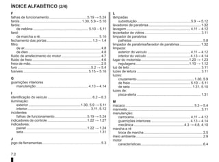 7.2
Índice alfabético (2/4)
F
falhas de funcionamento........................................5.19 → 5.24
faróis.
................................................................ 1.30, 5.9 – 5.10
faróis:
de neblina.......................................................... 5.10 – 5.11
farol:
de marcha a ré.
............................................................. 5.10
fechamento das portas................................................ 1.3 – 1.4
filtro:
de ar.
............................................................................... 4.8
de óleo............................................................................ 4.8
fluido de arrefecimento do motor.
......................................... 4.7
fluido de freio........................................................................ 4.6
freio de mão......................................................................... 2.5
furo.............................................................................5.2 → 5.4
fusíveis.................................................................... 5.15 – 5.16
G
guarnições interiores
manutenção....................................................... 4.13 – 4.14
I
identificação do veículo............................................... 6.2 – 6.3
iluminação:
exterior.......................................................1.30, 5.9 → 5.11
interior.................................................................. 3.11, 5.12
incidentes
falhas de funcionamento.
..................................5.19 → 5.24
indicadores de controle..........................................1.22 → 1.27
indicadores:
painel................................................................1.22 → 1.24
seta............................................................................... 1.31
J
jogo de ferramentas............................................................. 5.3
L
lâmpadas
substituição.........................................................5.9 → 5.12
lavadores de parabrisa....................................................... 1.32
lavagem................................................................... 4.11 – 4.12
levantador de vidros........................................................... 3.11
limpador de parabrisa
palhetas.......................................................................... 5.8
limpador de parabrisa/lavador de parabrisa....................... 1.32
limpeza:
exterior do veículo............................................. 4.11 – 4.12
interior do veículo.............................................. 4.13 – 4.14
lugar do motorista.
..................................................1.20 → 1.23
regulagens........................................................1.10 → 1.12
luz de teto........................................................................... 3.11
luzes de leitura................................................................... 3.11
luzes:
cruzamento............................................................ 1.30, 5.9
de freio............................................................... 5.10 – 5.11
de seta................................................................. 1.31, 5.10
luzes de:
pisca-alerta................................................................... 1.31
M
macaco........................................................................ 5.3 – 5.4
manivela............................................................................. 3.11
manutenção:
carroceria........................................................... 4.11 – 4.12
guarnições interiores......................................... 4.13 – 4.14
mecânica.....................................................4.3 → 4.8, 4.10
marcha a ré
troca de marcha.............................................................. 2.5
meio ambiente...................................................................... 2.9
motor
características.
................................................................ 6.4
 