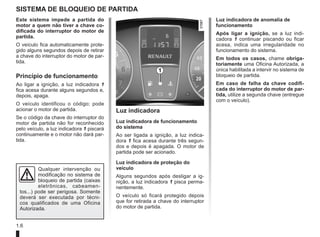 1.6
SISTEMA DE BLOQUEIO DE PARTIDA
Este sistema impede a partida do
motor a quem não tiver a chave co-
dificada do interruptor do motor de
partida.
O veículo fica automaticamente prote-
gido alguns segundos depois de retirar
a chave do interruptor do motor de par-
tida.
Princípio de funcionamento
Ao ligar a ignição, a luz indicadora 1
fica acesa durante alguns segundos e,
depois, apaga.
O veículo identificou o código; pode
acionar o motor de partida.
Se o código da chave do interruptor do
motor de partida não for reconhecido
pelo veículo, a luz indicadora 1 piscará
continuamente e o motor não dará par-
tida.
Luz indicadora
Luz indicadora de funcionamento
do sistema
Ao ser ligada a ignição, a luz indica-
dora 1 fica acesa durante três segun-
dos e depois é apagada. O motor de
partida pode ser acionado.
Luz indicadora de proteção do
veículo
Alguns segundos após desligar a ig-
nição, a luz indicadora 1 pisca perma-
nentemente.
O veículo só ficará protegido depois
que for retirada a chave do interruptor
do motor de partida.
1
Luz indicadora de anomalia de
funcionamento
Após ligar a ignição, se a luz indi-
cadora 1 continuar piscando ou ficar
acesa, indica uma irregularidade no
funcionamento do sistema.
Em todos os casos, chame obriga-
toriamente uma Oficina Autorizada, a
única habilitada a intervir no sistema de
bloqueio de partida.
Em caso de falha da chave codifi-
cada do interruptor do motor de par-
tida, utilize a segunda chave (entregue
com o veículo).
Qualquer intervenção ou
modificação no sistema de
bloqueio de partida (caixas
eletrônicas, cabeamen-
tos...) pode ser perigosa. Somente
deverá ser executada por técni-
cos qualificados de uma Oficina
Autorizada.
 