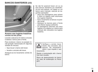 1.9
BANCOS DIANTEIROS (2/2)
3
Acesso aos lugares traseiros
versões de três portas
Levante a alavanca 3, incline o encosto
e deslize o banco para a frente.
Para recolocar o banco na posição ini-
cial (posição memorizada em algumas
versões do veículo):
– faça recuar o banco até travar;
– levante o encosto até travar.
Assegure-se do travamento correto do
banco.
Verifique o correto trava-
mento dos encostos dos
bancos. Se necessário,
retire o que impede o seu
travamento.
Repita a manipulação até o banco
ficar bem travado.
Risco de deslocamento do banco
em caso de aceleração ou frena-
gem.
Se não for possível travar um ou os
dois bancos dianteiros por interferên-
cia de uma pessoa, um objeto ou um
banco para crianças, execute as se-
guintes operações:
– peça aos passageiros para saírem
e retire os objetos mais volumosos
dos lugares traseiros;
– trave novamente os bancos na posi-
ção inicial;
– desloque os bancos para a frente
para liberar espaço suficiente;
– os passageiros retornam aos seus
lugares e os objetos ou o banco para
crianças são colocados nos lugares
traseiros.
 