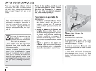 1.10
CINTOS DE SEGURANÇA (1/3)
1
2
Para sua segurança, utilize o cinto de
segurança em todos os deslocamen-
tos. Além disto, obedeça da legislação
local em vigor no país em que se en-
contra.
Cintos de segurança mal
ajustados ou torcidos
podem provocar ferimentos
em caso de acidente.
Utilize cada cinto de segurança
somente para uma pessoa, seja
criança ou adulto.
Mesmo mulheres grávidas devem
usar o cinto de segurança. Neste
caso, é necessário tomar cuidado
para que a correia do cinto não
exerça uma pressão muito forte
sobre a parte inferior do ventre, mas
sim que tenha uma folga suplemen-
tar.
Ajuste dos cintos de
segurança
Apoie-se contra o encosto.
O cinto do tórax 1 deverá estar o mais
perto possível da base do pescoço,
mas sem chegar a tocá-lo.
O cinto de segurança 2 deverá estar
colocado plano sobre as coxas e contra
o quadril.
O cinto deve ser trazido o mais pró-
ximo possível sobre o corpo. Ex.: evite
roupas muito espessas e objetos inter-
calados...
Para maior eficácia dos cintos de
segurança traseiros, verifique o
correto travamento do banco tra-
seiro. Consulte o parágrafo “Banco
traseiro: funcionalidades”, no capí-
tulo 3.
Antes de dar partida, ajuste a posi-
ção de condução ao ajuste correto
do sinto de segurança. O mesmo
deve ser feito aos demais ocupan-
tes, para melhor proteção.
Regulagem da posição de
condução
– Sente-se corretamente no fundo
do banco (após ter retirado o
casaco, a blusa, etc.). É essencial
para um bom posicionamento das
costas;
– regule o avanço do banco em
função dos pedais. Seu banco
deve estar na posição mais recuada
de modo que permita pressionar
a fundo o pedal da embreagem. O
encosto deve ser regulado a fim de
deixar os braços ligeiramente dobra-
dos;
– regule a posição do apoio de
cabeça. Para um máximo de segu-
rança, a distância entre a cabeça e o
respectivo apoio deve ser mínima;
 