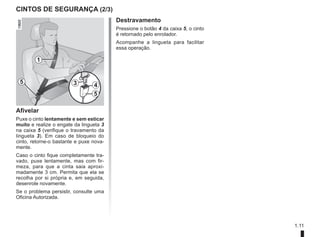 1.11
Destravamento
Pressione o botão 4 da caixa 5, o cinto
é retornado pelo enrolador.
Acompanhe a lingueta para facilitar
essa operação.
CINTOS DE SEGURANÇA (2/3)
5 3 4
5
1
Afivelar
Puxe o cinto lentamente e sem esticar
muito e realize o engate da lingueta 3
na caixa 5 (verifique o travamento da
lingueta 3). Em caso de bloqueio do
cinto, retorne-o bastante e puxe nova-
mente.
Caso o cinto fique completamente tra-
vado, puxe lentamente, mas com fir-
meza, para que a cinta saia aproxi-
madamente 3 cm. Permita que ela se
recolha por si própria e, em seguida,
desenrole novamente.
Se o problema persistir, consulte uma
Oficina Autorizada.
 