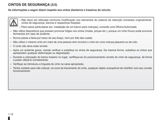 1.12
CINTOS DE SEGURANÇA (3/3)
As informações a seguir dizem respeito aos cintos dianteiros e traseiros do veículo.
– 
Não deve ser efetuada nenhuma modificação nos elementos do sistema de retenção montados originalmente:
cintos de segurança, bancos e respectivas fixações.
– Para casos particulares (ex. instalação de um banco para crianças), consulte uma Oficina Autorizada.
– Não utilize dispositivos que possam provocar folgas nos cintos (molas, pinças etc.), porque um cinto frouxo pode provocar
ferimentos em caso de acidente.
– Nunca passe a faixa por baixo de seu braço, nem por trás das costas.
– Não utilize o mesmo cinto em mais de uma pessoa nem envolva o cinto em uma criança pequena ou de colo.
– O cinto não deve estar torcido.
– Após um acidente grave, mande verificar e substitua os cintos de segurança. Da mesma forma, substitua os cintos que
apresentem qualquer deformação ou degradação.
– Durante a colocação do banco traseiro no lugar, certifique-se do posicionamento correto do cinto de segurança, de forma
a poder utilizá-lo corretamente.
– Verifique se introduziu a lingueta do cinto na caixa apropriada.
– Tenha cuidado para não colocar, na zona de travamento do cinto, qualquer objeto susceptível de interferir com seu correto
funcionamento.
 