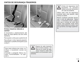 1.13
CINTOS DE SEGURANÇA TRASEIROS
Cintos traseiros laterais e
central
O travamento e destravamento são
feitos de modo idêntico aos dos cintos
dianteiros.
Para ajustar o cinto puxe a parte livre 2.
Para afroxar o cinto, bascule perpendi-
cularmente a presilha 3 enquanto puxa
o cinto 1.
1
2
3
Para maior eficácia dos cintos, ve-
rifique o travamento correto do
banco.
Consulte o parágrafo “Banco tra-
seiro: funcionalidades”, no capí-
tulo 3.
Depois de cada manipula-
ção do banco traseiro, veri-
fique se os cintos de segu-
rança traseiros estão bem
posicionados e se funcionam corre-
tamente.
Cintos de segurança mal
ajustados ou torcidos
podem provocar ferimentos
em caso de acidente.
Utilize cada cinto de segurança
somente para uma pessoa, seja
criança ou adulto.
Mesmo mulheres grávidas devem
usar o cinto de segurança. Neste
caso, é necessário tomar cuidado
para que a correia do cinto não
exerça uma pressão muito forte
sobre a parte inferior do ventre, mas
sim que tenha uma folga suplemen-
tar.
 
