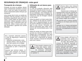 1.14
segurança de crianças: visão geral
Transporte de crianças
Crianças, tal como os adultos, devem
viajar corretamente sentadas e presas
com o cinto em todos os percursos.
Você é responsável pelas crianças que
transporta.
Uma criança não é como um adulto em
miniatura. Ela fica exposta a riscos de
ferimentos específicos, pois seus mús-
culos e ossos estão em pleno desen-
volvimento. Utilizar somente o cinto de
segurança não é suficiente para seu
transporte. Utilize o banco para crian-
ças apropriado e garanta sua correta
utilização.
Uma colisão a 50 km/h re-
presenta uma queda de
uma altura de 10 metros.
Ou seja, não prender uma
criança ao assento equivale a
deixá-la brincar em uma varanda do
quarto andar sem para-peito!
Nunca permita que uma criança
seja transportada no colo. Em caso
de acidente, é impossível segurá-la
ainda que o passageiro que a trans-
porta esteja utilizando o cinto.
Para impedir a abertura das
portas pelo interior, utilize
o dispositivo “Segurança
de crianças” (consulte
“Abertura e fechamento das portas”
no capítulo 1).
Utilização de um banco para
crianças
O nível de proteção oferecido pelo
banco para crianças provém de sua ca-
pacidade de reter a criança e também
da sua instalação. Uma instalação ma-
lexecutada compromete a proteção da
criança em caso de frenagem violenta
ou de colisão.
Antes de adquirir um banco para crian-
ças, verifique se ele está em conformi-
dade com a regulamentação do país
em que for utilizado e se pode ser mon-
tado no seu veículo. Consulte uma
Oficina Autorizada para saber quais
bancos são recomendados para o seu
veículo.
Antes de montar um banco para crian-
ças leia seu manual e respeite as ins-
truções que o acompanham. Em caso
de dificuldade na instalação, entre em
contato com o fabricante do equipa-
mento. Guarde o manual de instruções
junto com o banco.
Dê o exemplo utilizando sempre
o cinto de segurança e ensine as
crianças a:
– utilizando corretamente o cinto,
– sempre entrar e sair do veículo
pelo lado oposto ao do tráfego.
Não utilize um banco para crianças
inadequado ou sem o manual de
usuário.
Garanta que nenhum objeto, no
banco para crianças ou próximo
dele, possa impedir a sua correta
instalação.
Nunca deixe uma criança
sem supervisão dentro do
veículo.
Garanta que a criança per-
maneça presa e que seu suporte de
retenção ou seu cinto esteja corre-
tamente ajustado e regulado. Evite
roupas muito folgadas e espessas
que causem folgas nas correias.
Não permita que a criança coloque
a cabeça ou os braços para fora da
janela.
Verifique se a criança permanece
em uma postura correta durante o
percurso, principalmente se estiver
dormindo.
 