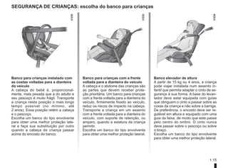 1.15
Segurança de crianças: escolha do banco para crianças
Banco para crianças instalado com
as costas voltadas para a dianteira
do veículo
A cabeça do bebê é, proporcional-
mente, mais pesada que a do adulto e
seu pescoço é muito frágil. Transporte
a criança nesta posição o mais longo
tempo possível (no mínimo, até
2 anos). Essa posição retém a cabeça
e o pescoço.
Escolha um banco do tipo envolvente
para obter uma melhor proteção late-
ral e faça sua substituição por outro
quando a cabeça da criança passar
acima do encosto do banco.
Banco para crianças com a frente
voltada para a dianteira do veículo
A cabeça e o abdome das crianças são
as partes que devem receber prote-
ção prioritária. Um banco para crianças
com a frente voltada para a dianteira do
veículo, firmemente fixado ao veículo,
reduz os riscos de impacto na cabeça.
Transporte a criança em um assento
com a frente voltada para a dianteira do
veículo, com suporte de retenção, ou
amparo, quando a estatura da criança
permitir.
Escolha um banco do tipo envolvente
para obter uma melhor proteção lateral.
Banco elevador de altura
A partir de 15 kg ou 4 anos, a criança
pode viajar instalada num assento in-
fantil que permita adaptar o cinto de se-
gurança à sua forma. A base do levan-
tador deve estar equipada com guias
que obriguem o cinto a passar sobre as
coxas da criança e não sobre a barriga.
De preferência, o encosto deve ser re-
gulável em altura e equipado com uma
guia da faixa, de modo que este passe
pelo centro do ombro. O cinto nunca
deve passar sobre o pescoço ou sobre
o braço.
Escolha um banco do tipo envolvente
para obter uma melhor proteção lateral.
 