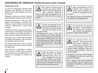 1.16
segurança de crianças: fixação do banco para crianças
Fixação pelo cinto
O cinto de segurança deverá estar
ajustado para garantir seu funciona-
mento em caso de frenagem brusca ou
de choque.
Respeite o percurso da cinta, indicado
pelo fabricante do banco para crianças.
Verifique sempre se o cinto de segu-
rança está afivelado, puxando com
firmeza, e depois estique a correia ao
máximo, empurrando o banco para
crianças.
Verifique se o banco está bem apoiado,
exercendo um movimento da esquerda
para a direita e de frente para trás: o
banco deve se manter firmemente fixo.
Comprove que o banco para crianças
não esteja atravessado, nem se encon-
tre apoiado contra um vidro.
Os sistemas de banco para crianças
são fixados através dos cintos e fivelas
de segurança.
Para facilitar a colocação e o trava-
mento de seu banco para crianças
nas consulte seu concessionário e o
manual de instalação da cadeira de
criança.
Antes de utilizar um banco
para crianças que tenha
adquirido para outro veí-
culo, assegure-se de que
sua instalação esteja autorizada.
Consulte a lista dos veículos onde o
banco pode ser instalado, fornecida
pelo fabricante do equipamento.
Os elementos do sistema
montado originalmente
não devem ser modifica-
dos: cintos de segurança,
bancos e respectivas fixações.
O cinto de segurança nunca
deverá estar folgado ou tor-
cido. Nunca faça ele passar
por baixo do braço ou por
trás das costas.
Certifique-se de que o cinto não
seja danificado por arestas agudas.
Se o cinto de segurança não estiver
funcionando corretamente, ele não
poderá proteger a criança. Consulte
uma Oficina Autorizada. Não utilize
esse assento até que o cinto seja
reparado.
Não utilize um banco para
crianças que possa desafi-
velar o cinto de segurança
que o prende: a base do
banco não deve pressionar a lin-
gueta e/ou fivela do cinto de segu-
rança.
As fixações foram pro-
jetadas exclusivamente
para serem utilizadas por
banco para crianças com
o sistema homologado. Nunca fixe
nestes pontos qualquer outro tipo
de banco para crianças, cinto ou
outros objetos.
Assegure-se de que nada impeça
a instalação do banco ao nível dos
pontos de fixação.
Se o veículo tiver sido envolvido
num acidente, mande verificar as
fixações e substitua o banco para
crianças.
Siga rigorosamente as ins-
truções para fixação do
banco para crianças con-
forme as instruções do fa-
bricante.
Em caso de dúvidas não hesite em
consultar seu concessionário.
 