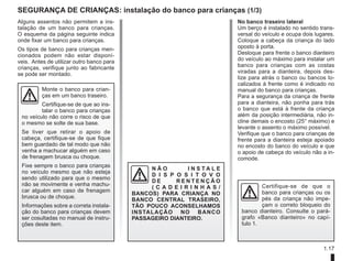 1.17
Segurança de crianças: instalação do banco para crianças (1/3)
Alguns assentos não permitem a ins-
talação de um banco para crianças.
O esquema da página seguinte indica
onde fixar um banco para crianças.
Os tipos de banco para crianças men-
cionados podem não estar disponí-
veis. Antes de utilizar outro banco para
crianças, verifique junto ao fabricante
se pode ser montado.
Monte o banco para crian-
ças em um banco traseiro.
Certifique-se de que ao ins-
talar o banco para crianças
no veículo não corre o risco de que
o mesmo se solte de sua base.
Se tiver que retirar o apoio de
cabeça, certifique-se de que fique
bem guardado de tal modo que não
venha a machucar alguém em caso
de frenagem brusca ou choque.
Fixe sempre o banco para crianças
no veículo mesmo que não esteja
sendo utilizado para que o mesmo
não se movimente e venha machu-
car alguém em caso de frenagem
brusca ou de choque.
Informações sobre a correta instala-
ção do banco para crianças devem
ser cosultadas no manual de instru-
ções deste item.
N Ã O I N S T A L E
D I S P O S I T O V O
D E R E N T E N Ç Ã O
( C A D E I R I N H A S /
BANCOS) PARA CRIANÇA NO
BANCO CENTRAL TRASEIRO,
TÃO POUCO ACONSELHAMOS
INSTALAÇÃO NO BANCO
PASSAGEIRO DIANTEIRO.
No banco traseiro lateral
Um berço é instalado no sentido trans-
versal do veículo e ocupa dois lugares.
Coloque a cabeça da criança do lado
oposto à porta.
Desloque para frente o banco dianteiro
do veículo ao máximo para instalar um
banco para crianças com as costas
viradas para a dianteira, depois des-
lize para atrás o banco ou bancos lo-
calizados à frente como é indicado no
manual do banco para crianças.
Para a segurança da criança de frente
para a dianteira, não ponha para trás
o banco que está à frente da criança
além da posição intermediária, não in-
cline demais o encosto (25° máximo) e
levante o assento o máximo possível.
Verifique que o banco para crianças de
frente para a dianteira esteja apoiado
no encosto do banco do veículo e que
o apoio de cabeça do veículo não a in-
comode.
Certifique-se de que o
banco para crianças ou os
pés da criança não impe-
çam o correto bloqueio do
banco dianteiro. Consulte o pará-
grafo «Banco dianteiro» no capí-
tulo 1.
 