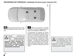 1.18
Segurança de crianças: instalação do banco para crianças (2/3)
²Banco que não permite a insta-
lação de cadeirinha/ banco para crian-
ças.
N Ã O I N S T A L E
D I S P O S I T O V O
D E R E N T E N Ç Ã O
( C A D E I R I N H A S /
BANCOS) PARA CRIANÇA NO
BANCO CENTRAL TRASEIRO,
TÃO POUCO ACONSELHAMOS
INSTALAÇÃO NO BANCO
PASSAGEIRO DIANTEIRO.
¬ Banco que permite a fixação
mediante o cinto de segurança de um
assento homologado «INMETRO».
O transporte de crianças no banco
dianteiro será permitido desde que os
outros dois assentos traseiros instala-
dos com o cinto de três pontos este-
jam ocupados por crianças em dispo-
sitivos de retenção (cadeirinha), nesta
hipótese, a criança de maior estatura
deverá ser posicionada no banco pas-
sageiro dianteiro utilizando-se o dispo-
sitivo de retenção adequado para sua
idade
A utilização de um sistema
de segurança para crian-
ças inadequado para este
veículo não protegerá cor-
retamente o bebê ou a criança.
Corre-se o risco de que sofra feri-
mentos graves ou fatais.
 