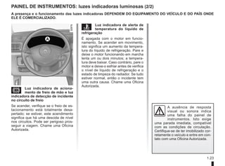 1.23
PAINEL DE INSTRUMENTOS: luzes indicadoras luminosas (2/2)
D Luz indicadora de aciona-
mento de freio de mão e luz
indicadora de detecção de incidente
no circuito de freio
Se acender, verifique se o freio de es-
tacionamento está totalmente desa-
pertado; se estiver, este acendimento
significa que há uma descida de nível
nos circuitos. Pode ser perigoso pros-
seguir a viagem. Chame uma Oficina
Autorizada.
Ô Luz indicadora de alerta de
temperatura do líquido de
refrigeração
É apagada com o motor em funcio-
namento. Se acender em movimento,
isto significa um aumento da tempera-
tura do líquido de refrigeração. Pare e
deixe o motor funcionando em marcha
lenta um ou dois minutos; a tempera-
tura deve baixar. Caso contrário, pare o
motor e deixe-o esfriar antes de verifica
o nível de líquido de refrigeração e o
estado de limpeza do radiador. Se tudo
estiver normal, então o incidente tem
uma outra causa. Chame uma Oficina
Autorizada.
A
A presença e o funcionamento das luzes indicadoras DEPENDEM DO EQUIPAMENTO DO VEÍCULO E DO PAÍS ONDE
ELE É COMERCIALIZADO.
A ausência de resposta
visual ou sonora indica
uma falha do painel de
instrumentos. Isto exige
uma parada imediata, compatível
com as condições de circulação.
Certifique-se de ter imobilizado cor-
retamente o veículo e entre em con-
tato com uma Oficina Autorizada.
 
