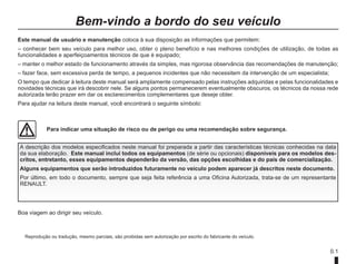 0.1
Reprodução ou tradução, mesmo parciais, são proibidas sem autorização por escrito do fabricante do veículo.
Este manual de usuário e manutenção coloca à sua disposição as informações que permitem:
– conhecer bem seu veículo para melhor uso, obter o pleno benefício e nas melhores condições de utilização, de todas as
funcionalidades e aperfeiçoamentos técnicos de que é equipado;
– manter o melhor estado de funcionamento através da simples, mas rigorosa observância das recomendações de manutenção;
– fazer face, sem excessiva perda de tempo, a pequenos incidentes que não necessitem da intervenção de um especialista;
O tempo que dedicar à leitura deste manual será amplamente compensado pelas instruções adquiridas e pelas funcionalidades e
novidades técnicas que irá descobrir nele. Se alguns pontos permanecerem eventualmente obscuros, os técnicos da nossa rede
autorizada terão prazer em dar os esclarecimentos complementares que deseje obter.
Para ajudar na leitura deste manual, você encontrará o seguinte símbolo:
Bem-vindo a bordo do seu veículo
A descrição dos modelos especificados neste manual foi preparada a partir das características técnicas conhecidas na data
da sua elaboração. Este manual inclui todos os equipamentos (de série ou opcionais) disponíveis para os modelos des-
critos, entretanto, esses equipamentos dependerão da versão, das opções escolhidas e do país de comercialização.
Alguns equipamentos que serão introduzidos futuramente no veículo podem aparecer já descritos neste documento.
Por último, em todo o documento, sempre que seja feita referência a uma Oficina Autorizada, trata-se de um representante
RENAULT.
Para indicar uma situação de risco ou de perigo ou uma recomendação sobre segurança.
Boa viagem ao dirigir seu veículo.
 