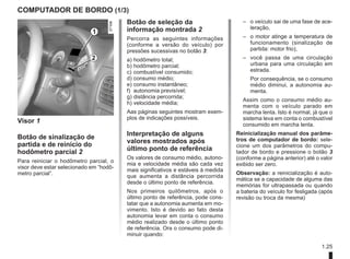 1.25
COMPUTADOR DE BORDO (1/3)
Visor 1
Botão de sinalização de
partida e de reinício do
hodômetro parcial 2
Para reiniciar o hodômetro parcial, o
visor deve estar selecionado em “hodô-
metro parcial”.
Botão de seleção da
informação montrada 2
Percorra as seguintes informações
(conforme a versão do veículo) por
pressões sucessivas no botão 3:
a) hodômetro total;
b) hodômetro parcial;
c) combustível consumido;
d) consumo médio;
e) consumo instantâneo;
f) autonomia previsível;
g) distância percorrida;
h) velocidade média;
Aas páginas seguintes mostram exem-
plos de indicações possíveis.
Interpretação de alguns
valores mostrados após
último ponto de referência
Os valores de consumo médio, autono-
mia e velocidade média são cada vez
mais significativos e estáveis à medida
que aumenta a distância percorrida
desde o último ponto de referência.
Nos primeiros quilômetros, após o
último ponto de referência, pode cons-
tatar que a autonomia aumenta em mo-
vimento. Isto é devido ao fato desta
autonomia levar em conta o consumo
médio realizado desde o último ponto
de referência. Ora o consumo pode di-
minuir quando:
1
2
–	
o veículo sai de uma fase de ace-
leração,
–	
o motor atinge a temperatura de
funcionamento (sinalização de
partida: motor frio),
–	
você passa de uma circulação
urbana para uma circulação em
estrada.
	
Por consequência, se o consumo
médio diminui, a autonomia au-
menta.
Assim como o consumo médio au-
menta com o veículo parado em
marcha lenta. Isto é normal, já que o
sistema leva em conta o combustível
consumido em marcha lenta.
Reinicialização manual dos parâme-
tros de computador de bordo: sele-
cione um dos parâmetros do compu-
tador de bordo e pressione o botão 3
(conforme a página anterior) até o valor
exibido ser zero.
Observação: a reinicialização é auto-
mática se a capacidade de alguma das
memórias for ultrapassada ou quando
a bateria do veículo for fesligada (após
revisão ou troca da mesma)
 