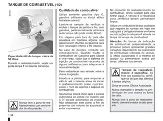 1.34
TANQUE DE COMBUSTÍVEL (1/2)
Capacidade útil do tanque: cerca de
50 litros.
Durante o reabastecimento, existe um
porta-tampa 1 no batente da tampa.
Tampão de reabasteci-
mento: é específica. Se
tiver que substituí-la, certifi-
que-se de que seja idêntica
à tampa original.
Dirija-se a uma Oficina Autorizada.
Nunca manuseie o tampão na pro-
ximidade de uma chama ou fonte
de calor.
Nunca lave a zona de reabasteci-
mento com um lavador de alta pres-
são.
Qualidade do combustível
Utilize somente gasolina tipo C,
gasolina aditivada ou álcool etílico
hidratado (etanol).
Lembre-se sempre de verificar e
encher o tanque de partida a frio, com
gasolina, preferencialmente aditivada
(este tanque não pode conter álcool).
Em viagens para fora do país não
abasteça em hipótese alguma com
gasolina com chumbo ou gasolina pura
com octanagem inferior a 95 octanos.
No caso de dúvidas, consulte um
concessionário. Quando mudar o
combustível de Gasolina para Etanol
e vice-versa, saiba que o sistema de
Injeção de combustível necessita de
alguns quilômetros para adaptar-se à
nova alimentação.
Para reabastecer seu veículo, retire a
chave da ignição.
Introduza a pistola, para empurrar a
válvula até o batente antes de iniciar
o reabastecimento (caso contrário,
existe o risco de espirros e salpicos de
combustível).
Seu tanque estará cheio após a parada
automática da pistola (no máximo até
a 3ª parada automática da pistola).
Não ultrapasse este ponto a fim de
preservar um volume de expansão e
evitar vazamentos.
Nunca lave a zona de rea-
bastecimento com um lava-
dor de alta pressão.
1
A
No momento do reabastecimento de
combustível, tenha cuidado para não
entrar água. A válvula e a respectiva
zona periférica devem permanecer
limpos.
Utilize um combustível de boa qualidade
que respeite as normas em vigor em
cada país e obrigatoriamente conforme
as indicações da etiqueta A situada na
tampa do tanque de combustível.
Atenção: As barras de indicação
de combustível (especialmente a
primeira) podem apresentar grandes
variações dependendo da quantidade
de combustível colocada no veículo.
O efeito ocasionado é a mesma se
apagar ou permanecer acesa por
tempo diferente das demais.
 