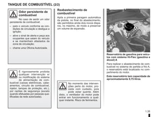 1.35
Reabastecimento de
combustível
Após a primeira paragem automática
da pistola, no final do abastecimento,
são permitidos ainda dois novos dispa-
ros, no máximo, de modo a preservar
um volume de expansão.
Reservatório de gasolina para veícu-
los com sistema Hi-Flex (gasolina e
álcool) A
Para realizar o abastecimento de com-
bustível no sistema de partida a frio A,
o reservatório está localizado no com-
partimento do motor.
Este reservatório tem capacidade de
aproximadamente 0,75 litros
TANQUE DE COMBUSTÍVEL (2/2)
É rigorosamente proibida
qualquer intervenção e/
ou modificação do sistema
de alimentação de com-
bustível (caixas eletrônicas, cabe-
amentos, circuito de combustível,
injetor, tampas de proteção, etc.),
por razões de segurança (exceto
quando efetuadas por pessoas qua-
lificadas da rede autorizada).
Odor persistente de
combustível
No caso de sentir um odor
persistente de combustível:
– pare o veículo conforme as con-
dições de circulação e desligue a
ignição;
– ative o sinal de alerta e peça aos
ocupantes que saiam do veículo
e se mantenham afastados da
zona de circulação;
– chame uma Oficina Autorizada.
No momento das interven-
ções perto do motor, pro-
ceda com cuidado, pois
pode estar quente. Além
disto, o ventilador do motor pode
entrar em funcionamento a qual-
quer instante. Risco de ferimentos.
A
 