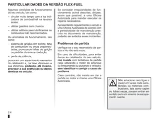 2.4
PARTICULARIDADES DA VERSão flex-fuel
Algumas condições de funcionamento
do seu veículo, tais como:
– circular muito tempo com a luz indi-
cadora de combustível na reserva
acesa;
– utilizar gasolina com chumbo;
– utilizar aditivos para lubrificantes ou
combustível não recomendados.
Ou anomalias de funcionamento, tais
como:
– sistema de ignição com defeito, falta
de combustível ou velas desconec-
tadas, provocando falhas de ignição
ou partidas durante a condução;
– perda de potência,
provocam um aquecimento excessivo
do catalisador e, por isso, diminuem a
sua eficiência, podendo, até mesmo,
provocar a sua destruição ou danos
térmicos no veículo.
Se constatar irregularidades de fun-
cionamento acima descritas, dirijase,
assim que possível, a uma Oficina
Autorizada para mandar executar os
reparos necessários.
Apresentando regularmente o veículo a
uma Oficina Autorizada de acordo com
a periodicidade de manutenção pres-
crita no documento de manutenção,
poderão ser evitados esses incidentes.
Problemas de partida
Verifique se o seu reservatório de par-
tida a frio não está vazio.
Em caso de dificuldades, para evitar
danos ao catalisador do seu veículo,
não insista com tentativas de partida
(seja utilizando o motor de arranque
ou empurrando ou puxando o veículo),
sem identificar e corrigir a causa do
problema.
Caso contrário, não insista em dar a
partida no motor e chame uma Oficina
Autorizada. Não estacione nem ligue o
motor em locais onde subs-
tâncias ou materiais com-
bustíveis, tais como capim
ou folhas secas, possam entrar em
contato com um sistema de escapa-
mento quente.
 