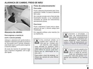 2.5
Freio de estacionamento
Para soltar
Puxe a alavanca levemente para cima,
pressione o botão 3 e baixe a alavanca
até o piso.
Se o veículo circular com o freio de mão
levemente travado, a luz indicadora
vermelha do painel de instrumentos
permanecera acesa.
Para travar
Puxe a alavanca 2 para cima e asse-
gure-se de que o veículo esteja bem
imobilizado.
Em seguida enfrene uma marcha (1a
ou marcha ré).
Alavanca de CAMBIO, fREIO DE MÃO
Com o veículo parado e/ou
conforme o grau de inclina-
ção e a carga do veículo,
pode ser necessário puxar
a alavanca mais dois dentes e en-
grenar uma marcha (1ª ou marcha
ré).
Alavanca de câmbio
Para engrenar a marcha ré
(com o veículo parado)
coloque a alavanca em ponto-morto e
respeite o desenho gravado no punho 1
ou, de acordo com o veículo, levante o
anel 2 até tocar o punho para engrenar
a marcha anterior.
As luzes de marcha ré acendem logo
que a marcha é engatada, com a igni-
ção ligada.
1
2
3
Uma eventual colisão no
quadro sob o piso do veí-
culo (por ex., contato com
um meio-fio, uma calçada
mais elevada ou qualquer outro
objeto que se encontre no solo) na
parte inferior do veículo, pode dani-
ficá-lo (por ex. deformação de um
eixo, etc.).
Para evitar o risco de acidente, ve-
rifique seu veículo em uma Oficina
Autorizada.
Durante a circulação, o
freio de estacionamento
deve estar completamente
liberado (luz indicadora ver-
melha apagada); caso contrário,
existe o risco de aquecimento ex-
cessivo ou mesmo de deterioração.
 