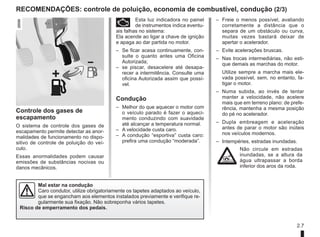 2.7
– Freie o menos possível, avaliando
corretamente a distância que o
separa de um obstáculo ou curva,
muitas vezes bastará deixar de
apertar o acelerador.
– Evite acelerações bruscas.
– Nas trocas intermediárias, não esti-
que demais as marchas do motor.
Utilize sempre a marcha mais ele-
vada possível, sem, no entanto, fa-
tigar o motor.
– Numa subida, ao invés de tentar
manter a velocidade, não acelere
mais que em terreno plano: de prefe-
rência, mantenha a mesma posição
do pé no acelerador.
– Dupla embreagem e aceleração
antes de parar o motor são inúteis
nos veículos modernos.
– Intempéries, estradas inundadas.
Não circule em estradas
inundadas, se a altura da
água ultrapassar a borda
inferior dos aros da roda.
Controle dos gases de
escapamento
O sistema de controle dos gases de
escapamento permite detectar as anor-
malidades de funcionamento no dispo-
sitivo de controle de poluição do veí-
culo.
Essas anormalidades podem causar
emissões de substâncias nocivas ou
danos mecânicos.
Ä Esta luz indicadora no painel
de instrumentos indica eventu-
ais falhas no sistema:
Ela acende ao ligar a chave de ignição
e apaga ao dar partida no motor.
– Se ficar acesa continuamente, con-
sulte o quanto antes uma Oficina
Autorizada;
– se piscar, desacelere até desapa-
recer a intermitência. Consulte uma
oficina Autorizada assim que possí-
vel.
Condução
– Melhor do que aquecer o motor com
o veículo parado é fazer o aqueci-
mento conduzindo com suavidade
até alcançar a temperatura normal.
– A velocidade custa caro.
– A condução “esportiva” custa caro:
prefira uma condução “moderada”.
RECOMENDAÇÕES: controle de poluição, economia de combustível, condução (2/3)
Mal estar na condução
Caro condutor, utilize obrigatoriamente os tapetes adaptados ao veículo,
que se engancham aos elementos instalados previamente e verifique re-
gularmente sua fixação. Não sobreponha vários tapetes.
Risco de emperramento dos pedais.
 