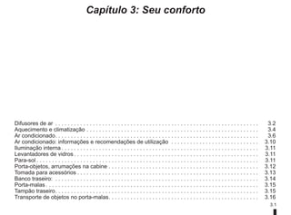 3.1
Capítulo 3: Seu conforto
Difusores de ar . . . . . . . . . . . . . . . . . . . . . . . . . . . . . . . . . . . . . . . . . . . . . . . . . . . . . . . . . . . . . . . . .  3.2
Aquecimento e climatização. . . . . . . . . . . . . . . . . . . . . . . . . . . . . . . . . . . . . . . . . . . . . . . . . . . . . . .  3.4
Ar condicionado. . . . . . . . . . . . . . . . . . . . . . . . . . . . . . . . . . . . . . . . . . . . . . . . . . . . . . . . . . . . . . . . .  3.6
Ar condicionado: informações e recomendações de utilização . . . . . . . . . . . . . . . . . . . . . . . . . . . .  3.10
Iluminação interna. . . . . . . . . . . . . . . . . . . . . . . . . . . . . . . . . . . . . . . . . . . . . . . . . . . . . . . . . . . . . . .  3.11
Levantadores de vidros. . . . . . . . . . . . . . . . . . . . . . . . . . . . . . . . . . . . . . . . . . . . . . . . . . . . . . . . . . .  3.11
Para-sol. . . . . . . . . . . . . . . . . . . . . . . . . . . . . . . . . . . . . . . . . . . . . . . . . . . . . . . . . . . . . . . . . . . . . . .  3.11
Porta-objetos, arrumações na cabine. . . . . . . . . . . . . . . . . . . . . . . . . . . . . . . . . . . . . . . . . . . . . . . .  3.12
Tomada para acessórios. . . . . . . . . . . . . . . . . . . . . . . . . . . . . . . . . . . . . . . . . . . . . . . . . . . . . . . . . .  3.13
Banco traseiro: . . . . . . . . . . . . . . . . . . . . . . . . . . . . . . . . . . . . . . . . . . . . . . . . . . . . . . . . . . . . . . . . .  3.14
Porta-malas. . . . . . . . . . . . . . . . . . . . . . . . . . . . . . . . . . . . . . . . . . . . . . . . . . . . . . . . . . . . . . . . . . . .  3.15
Tampão traseiro. . . . . . . . . . . . . . . . . . . . . . . . . . . . . . . . . . . . . . . . . . . . . . . . . . . . . . . . . . . . . . . . .  3.15
Transporte de objetos no porta-malas. . . . . . . . . . . . . . . . . . . . . . . . . . . . . . . . . . . . . . . . . . . . . . . .  3.16
 