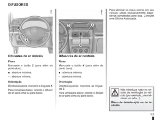 3.3
DIFUSORES
Difusores de ar laterais
Fluxo
Manuseie o botão 2 (para além do
ponto duro).
■ : abertura máxima.
– : abertura mínima.
Orientação
Direita/esquerda: manobre a lingueta 1.
Para cima/para baixo: oriente o difusor
de ar para cima ou para baixo.
Difusores de ar centrais
Fluxo
Manuseie o botão 4 (para além do
ponto duro).
■ : abertura máxima.
– : abertura mínima.
Orientação
Direita/esquerda: manobre as lingue-
tas 3.
Para cima/para baixo: oriente o difusor
de ar para cima ou para baixo.
1 2
3 3
4
Para eliminar os maus odores em seu
veículo, utilize exclusivamente dispo-
sitivos concebidos para isso. Consulte
uma Oficina Autorizada.
Não introduza nada no cir-
cuito de ventilação do veí-
culo (por exemplo, para eli-
minar um odor...).
Risco de deterioração ou de in-
cêndio.
 