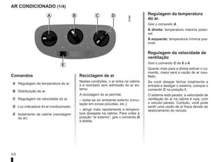 3.6
AR CONDICIONADO (1/4)
Comandos
A Regulagem da temperatura do ar.
B Distribuição de ar.
C Regulagem da velocidade do ar.
D Luz indicadora do ar condicionado.
E Isolamento da cabine (reciclagem
do ar).
Reciclagem de ar
Nestas condições, o ar entra na cabine
e é reciclado sem admissão do ar ex-
terno.
A reciclagem do ar permite:
– isolar-se do ambiente externo (circu-
lação em zonas poluídas, etc.);
– atingir mais rapidamente a tempera-
tura desejada na cabine. Para voltar à
posição “ar externo”, gire o comando D
à direita.
Regulagem da temperatura
do ar.
Gire o comando A.
À direita: temperatura máxima possí-
vel.
À esquerda: temperatura mínima pos-
sível.
Regulagem da velocidade de
ventilação
Gire o comando C de 0 a 4.
Quanto mais para a direita estiver o co-
mando, maior será a vazão de ar insu-
flado.
Se você desejar fechar totalmente a
entrada e desligar o sistema, coloque o
comando C na posição 0.
O sistema está parado: a velocidade de
ventilação do ar na cabine é nula, com
o veículo parado. Contudo, você pode
sentir uma vazão de ar fraca devido ao
deslocamento do veículo.
A B C D
E
 