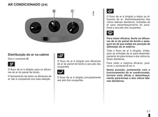 3.7
AR CONDICIONADO (2/4)
Distribuição do ar na cabine
Gire o comando D.
J 					
O fluxo de ar é dirigido para os difuso-
res de ar do painel de bordo.
O fechamento de todos os difusores de
ar não é compatível com esta seleção.
G 					
O fluxo de ar é dirigido aos difusores
de ar do painel de bordo e aos pés dos
ocupantes.
F 					
O fluxo de ar é dirigido principalmente
aos pés dos ocupantes.
i 					
O fluxo de ar é dirigido a todos os di-
fusores de ar, desembaçadores dos
vidros laterais dianteiros, entradas de
ar para desembaçamento do para-
brisa e aos pés dos ocupantes.
W 					
Para maior eficácia, feche os difuso-
res de ar do painel de bordo e asse-
gure-se de que esteja em posição de
admissão do ar externo.
Todo o fluxo de ar é dirigido, então,
para as entradas de ar para desemba-
çamento do pára-brisas e dos vidros la-
terais dianteiros.
Para obter a máxima eficácia, posi-
cione o comando C em 4.
Nesta posição, juntamente com o
funcionamento do ar condicionado,
tornará mais eficaz o desembaça-
mento pára-brisas e dos vidros late-
rais dianteiros.
B C
 