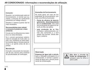 3.10
AR CONDICIONADO: informações e recomendações de utilização
Consumo
Quando o ar-condicionado está em
funcionamento, é normal que au-
mente o consumo de combustível
(sobretudo em tráfego urbano).
Desative o sistema quando não for
mais necessário.
Recomendações para reduzir
o consumo e preservar o meio
ambiente:
Circule com os difusores de ar aber-
tos e os vidros fechados.
Se o veículo permanece estacio-
nado em situação de muito calor, ou
sob o sol, mantenha os vidros aber-
tos durante alguns minutos para eli-
minar o ar quente antes de dar a
partida.
Manutenção
Consulte o documento de manuten-
ção de seu veículo para conhecer
as periodicidades de verificação.
Anomalias de funcionamento
De modo geral, em caso de irre-
gularidade de funcionamento, con-
sulte uma Oficina Autorizada:
– Perda de eficácia de descon-
gelamento, desembaçamento
ou ar condicionado. Isso pode
ser proveniente da sujeira do car-
tucho do filtro da cabine;
– sem produção de ar frio.
Verifique o posicionamento cor-
reto dos comandos e o bom
estado dos fusíveis. Senão des-
ligue o sistema.
Não abra o circuito do
fluido de refrigeração. É
perigoso para os olhos e
para a pele.
Observação
Presença de água sob o veículo.
Após a utilização prolongada do ar
condicionado, é normal o apareci-
mento de água sob o veículo prove-
niente da condensação.
 